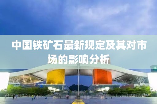 中國鐵礦石最新規(guī)定及其對(duì)市場的影響分析