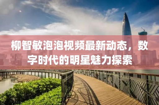 柳智敏泡泡視頻最新動態(tài)，數(shù)字時代的明星魅力探索