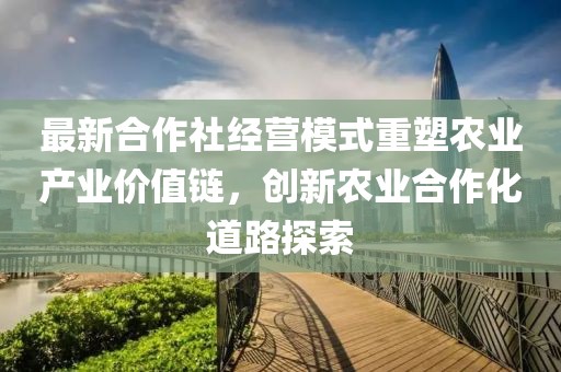 最新合作社經(jīng)營模式重塑農(nóng)業(yè)產(chǎn)業(yè)價值鏈，創(chuàng)新農(nóng)業(yè)合作化道路探索