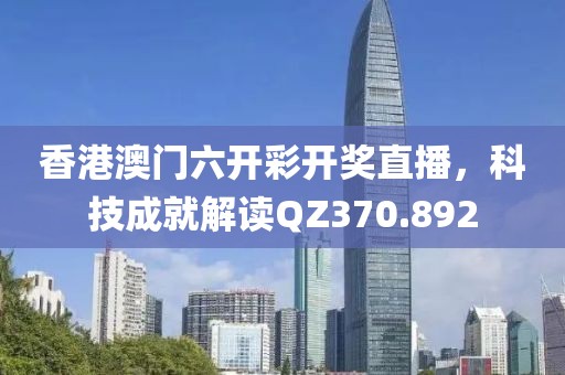香港澳門六開彩開獎直播，科技成就解讀QZ370.892