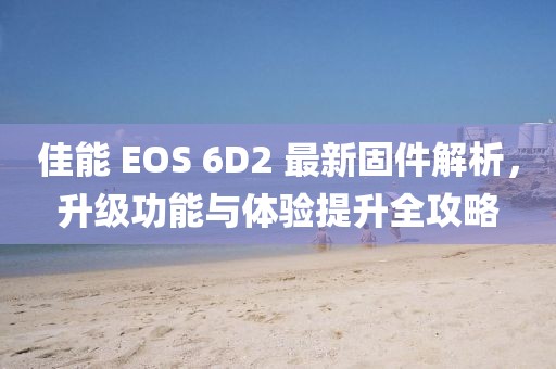 佳能 EOS 6D2 最新固件解析，升級功能與體驗提升全攻略