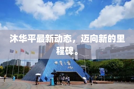 沐華平最新動(dòng)態(tài)，邁向新的里程碑。