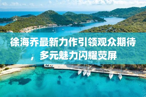 徐海喬最新力作引領觀眾期待，多元魅力閃耀熒屏
