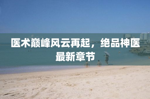 醫(yī)術(shù)巔峰風(fēng)云再起，絕品神醫(yī)最新章節(jié)