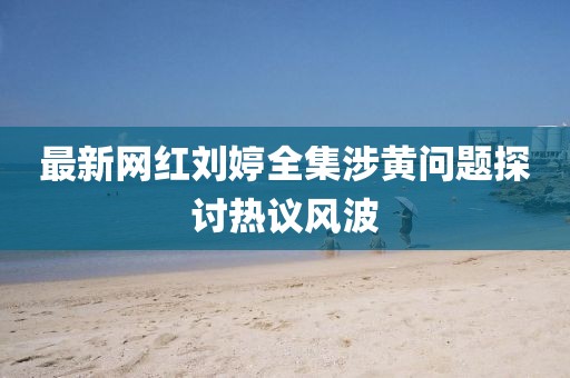 最新網(wǎng)紅劉婷全集涉黃問題探討熱議風(fēng)波