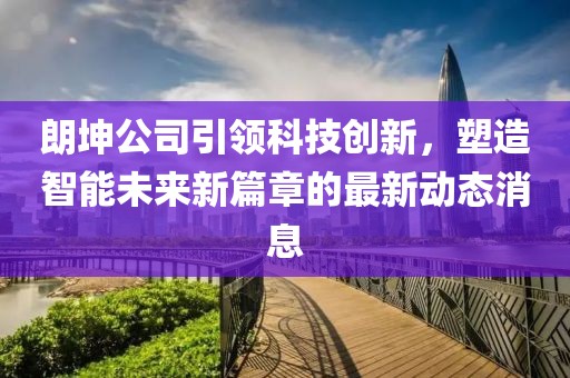 朗坤公司引領(lǐng)科技創(chuàng)新，塑造智能未來(lái)新篇章的最新動(dòng)態(tài)消息