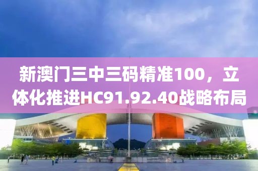 新澳門三中三碼精準(zhǔn)100，立體化推進(jìn)HC91.92.40戰(zhàn)略布局