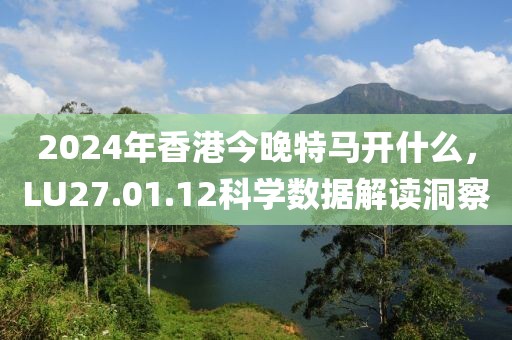 2024年香港今晚特馬開什么，LU27.01.12科學(xué)數(shù)據(jù)解讀洞察