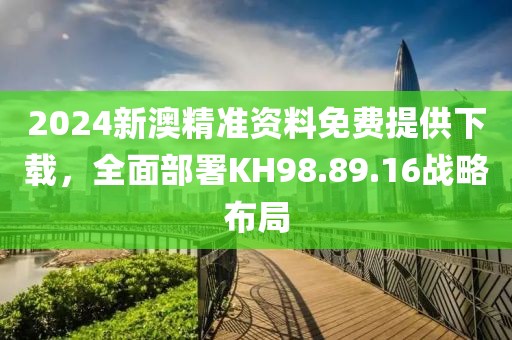 2024新澳精準資料免費提供下載，全面部署KH98.89.16戰(zhàn)略布局