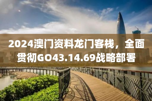 2024澳門資料龍門客棧，全面貫徹GO43.14.69戰(zhàn)略部署