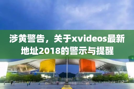 涉黃警告，關(guān)于xvideos最新地址2018的警示與提醒