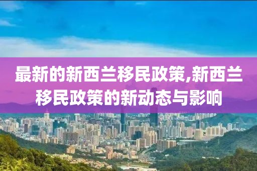 最新的新西蘭移民政策,新西蘭移民政策的新動(dòng)態(tài)與影響