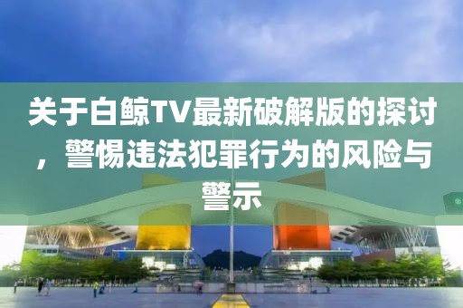 關(guān)于白鯨TV最新破解版的探討，警惕違法犯罪行為的風(fēng)險(xiǎn)與警示