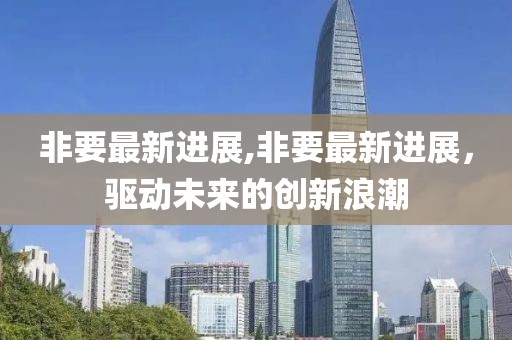 非要最新進(jìn)展,非要最新進(jìn)展，驅(qū)動(dòng)未來(lái)的創(chuàng)新浪潮