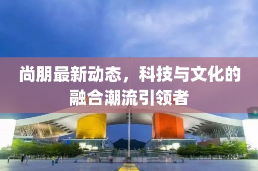 尚朋最新動(dòng)態(tài)，科技與文化的融合潮流引領(lǐng)者