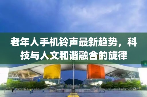 老年人手機(jī)鈴聲最新趨勢(shì)，科技與人文和諧融合的旋律
