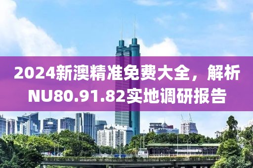 2024新澳精準免費大全，解析NU80.91.82實地調(diào)研報告