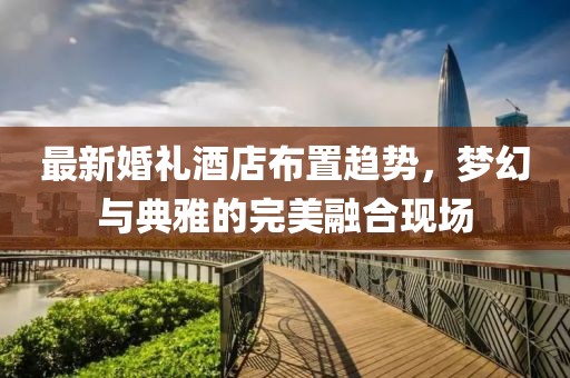 最新婚禮酒店布置趨勢(shì)，夢(mèng)幻與典雅的完美融合現(xiàn)場(chǎng)