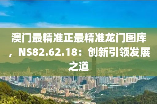 澳門最精準正最精準龍門圖庫，NS82.62.18：創(chuàng)新引領發(fā)展之道
