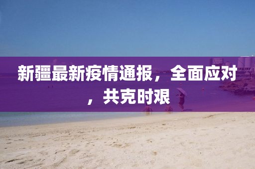 新疆最新疫情通報，全面應(yīng)對，共克時艱