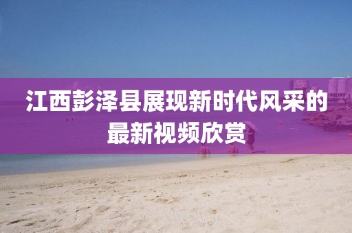 江西彭澤縣展現(xiàn)新時(shí)代風(fēng)采的最新視頻欣賞