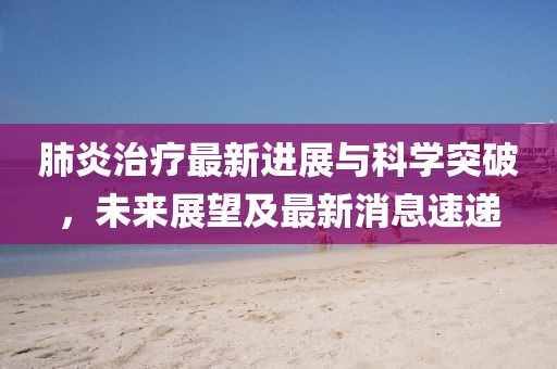 肺炎治療最新進展與科學(xué)突破，未來展望及最新消息速遞