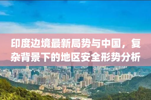 印度邊境最新局勢與中國，復雜背景下的地區(qū)安全形勢分析
