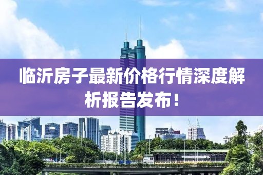 臨沂房子最新價格行情深度解析報告發(fā)布！