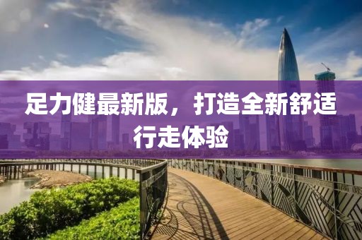 足力健最新版，打造全新舒適行走體驗(yàn)