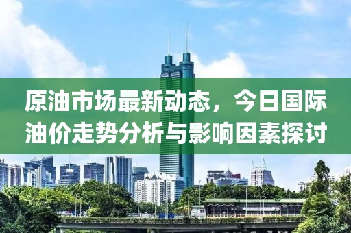 原油市場最新動態(tài)，今日國際油價走勢分析與影響因素探討
