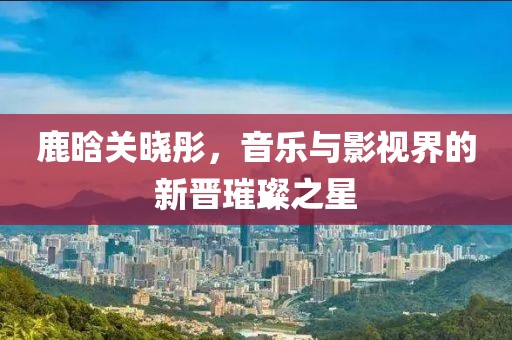 鹿晗關(guān)曉彤，音樂與影視界的新晉璀璨之星