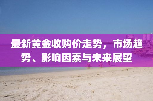 最新黃金收購價走勢，市場趨勢、影響因素與未來展望