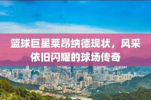 籃球巨星萊昂納德現(xiàn)狀，風(fēng)采依舊閃耀的球場傳奇