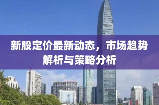 新股定價最新動態(tài)，市場趨勢解析與策略分析