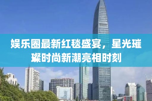 娛樂圈最新紅毯盛宴，星光璀璨時(shí)尚新潮亮相時(shí)刻