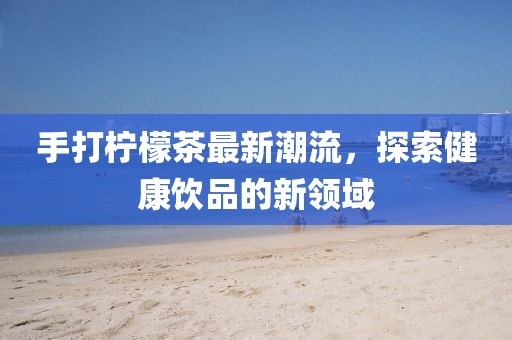 手打檸檬茶最新潮流，探索健康飲品的新領(lǐng)域