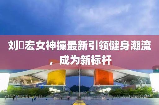 劉畊宏女神操最新引領(lǐng)健身潮流，成為新標(biāo)桿