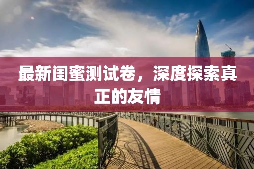 最新閨蜜測試卷，深度探索真正的友情