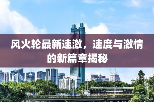 風火輪最新速激，速度與激情的新篇章揭秘