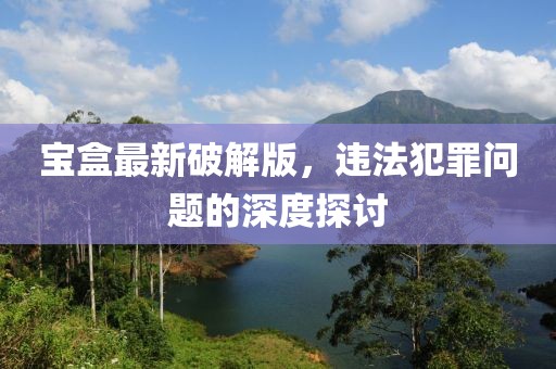 寶盒最新破解版，違法犯罪問題的深度探討