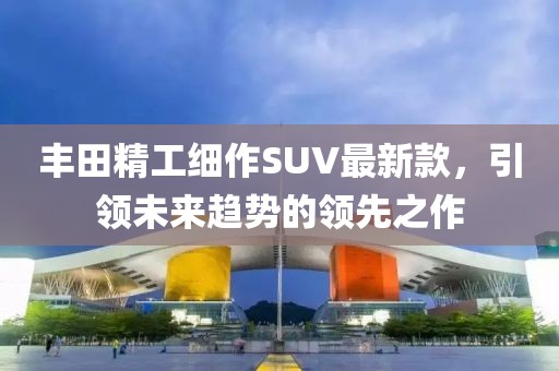 豐田精工細(xì)作SUV最新款，引領(lǐng)未來(lái)趨勢(shì)的領(lǐng)先之作