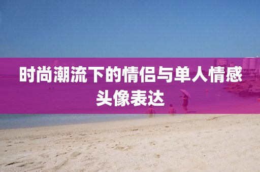 時尚潮流下的情侶與單人情感頭像表達