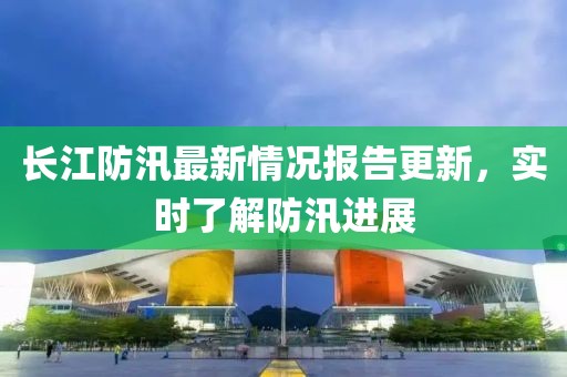 長(zhǎng)江防汛最新情況報(bào)告更新，實(shí)時(shí)了解防汛進(jìn)展