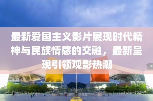 最新愛(ài)國(guó)主義影片展現(xiàn)時(shí)代精神與民族情感的交融，最新呈現(xiàn)引領(lǐng)觀影熱潮