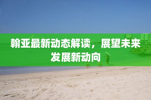 翰亞最新動(dòng)態(tài)解讀，展望未來發(fā)展新動(dòng)向