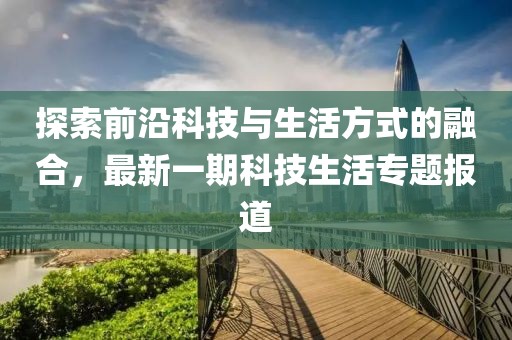 探索前沿科技與生活方式的融合，最新一期科技生活專題報道