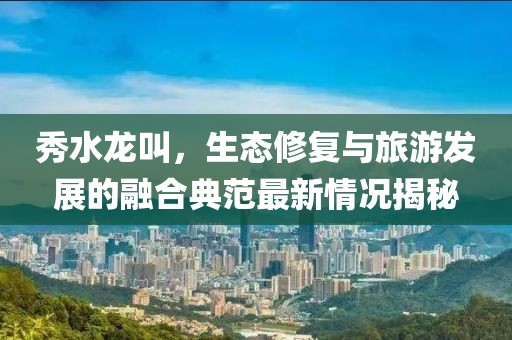 秀水龍叫，生態(tài)修復(fù)與旅游發(fā)展的融合典范最新情況揭秘