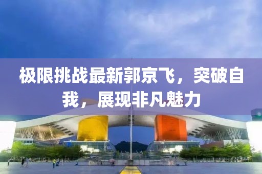 極限挑戰(zhàn)最新郭京飛，突破自我，展現(xiàn)非凡魅力