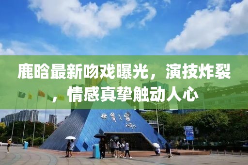 鹿晗最新吻戲曝光，演技炸裂，情感真摯觸動人心