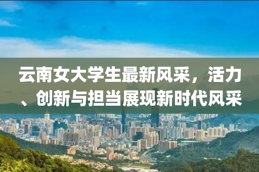 云南女大學(xué)生最新風(fēng)采，活力、創(chuàng)新與擔(dān)當(dāng)展現(xiàn)新時(shí)代風(fēng)采